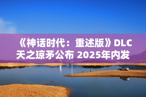 《神话时代：重述版》DLC天之琼矛公布 2025年内发售