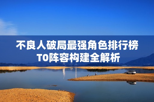 不良人破局最强角色排行榜 T0阵容构建全解析