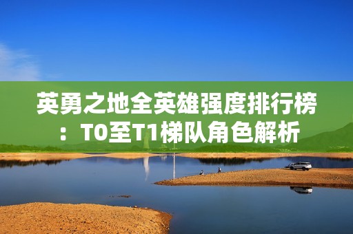 英勇之地全英雄强度排行榜：T0至T1梯队角色解析