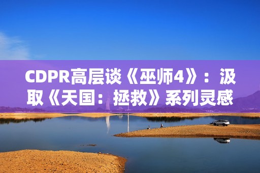 CDPR高层谈《巫师4》：汲取《天国：拯救》系列灵感