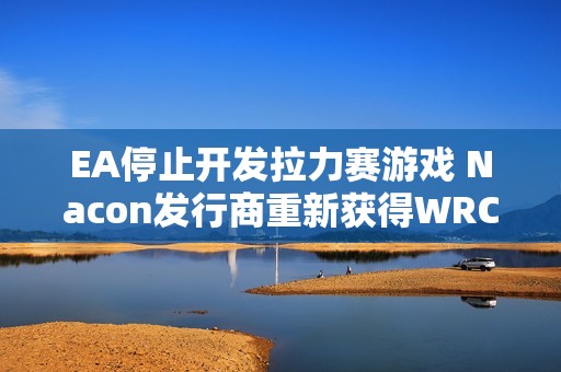EA停止开发拉力赛游戏 Nacon发行商重新获得WRC版权
