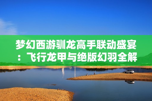 梦幻西游驯龙高手联动盛宴：飞行龙甲与绝版幻羽全解析