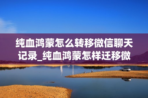 纯血鸿蒙怎么转移微信聊天记录_纯血鸿蒙怎样迁移微信聊天记录