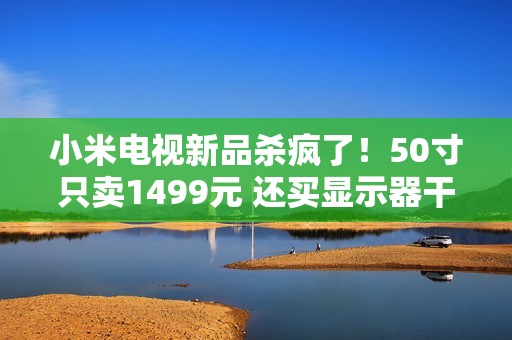 小米电视新品杀疯了！50寸只卖1499元 还买显示器干嘛