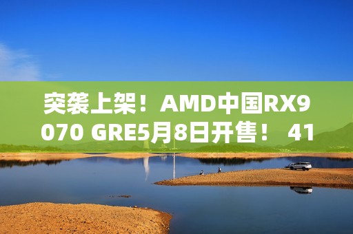 突袭上架！AMD中国RX9070 GRE5月8日开售！ 4199元起