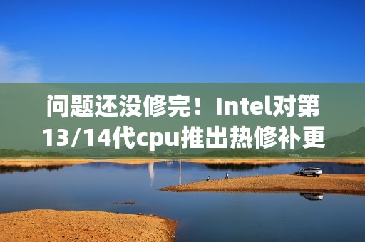 问题还没修完！Intel对第13/14代cpu推出热修补更新