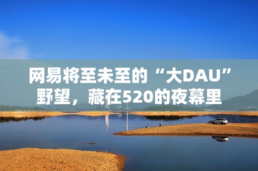 网易将至未至的“大DAU”野望，藏在520的夜幕里