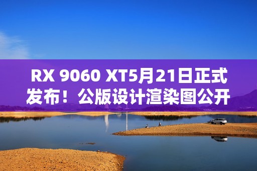 RX 9060 XT5月21日正式发布！公版设计渲染图公开