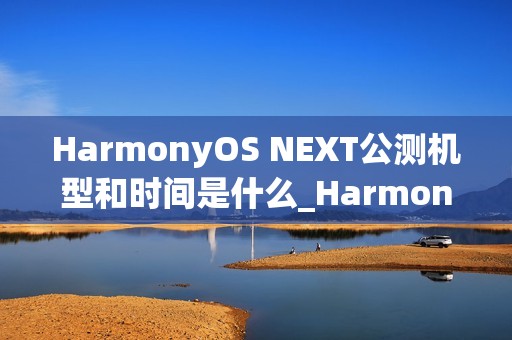 HarmonyOS NEXT公测机型和时间是什么_HarmonyOS NEXT最新公测机型及时间介绍
