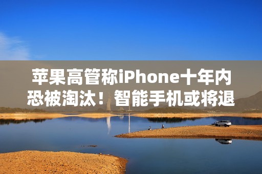 苹果高管称iPhone十年内恐被淘汰！智能手机或将退场