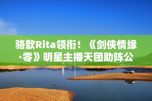 骆歆Rita领衔！《剑侠情缘·零》明星主播天团助阵公测