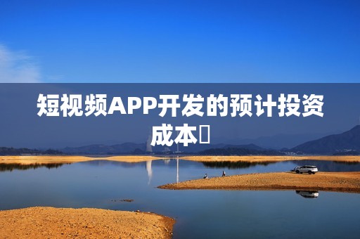 短视频APP开发的预计投资成本‌