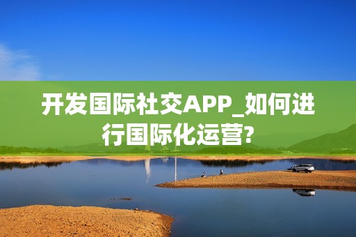 开发国际社交APP_如何进行国际化运营?