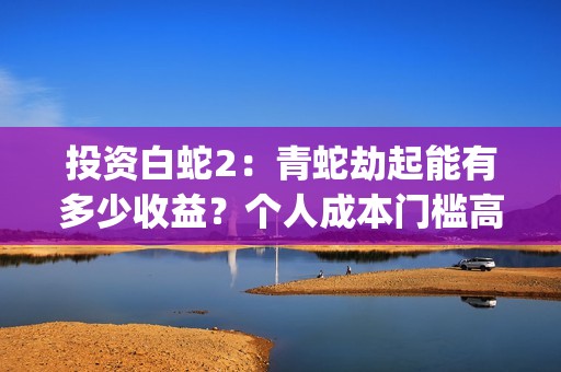 投资白蛇2：青蛇劫起能有多少收益？个人成本门槛高吗？参与流程是？(白蛇2:青蛇劫起电影成本)