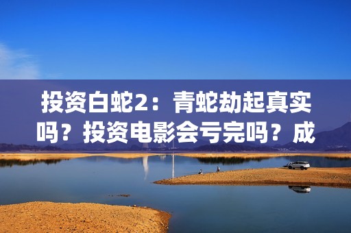 投资白蛇2：青蛇劫起真实吗？投资电影会亏完吗？成本有何保障？(白蛇2投资项目书)