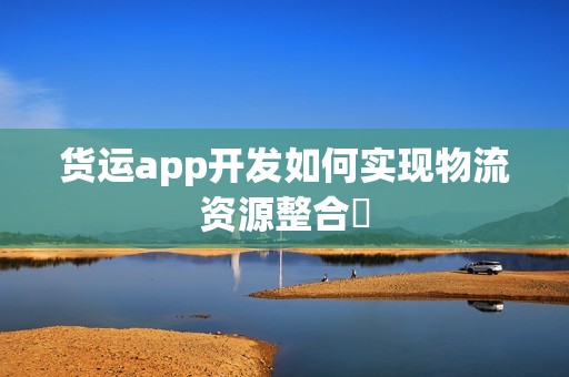 货运app开发如何实现物流资源整合‌