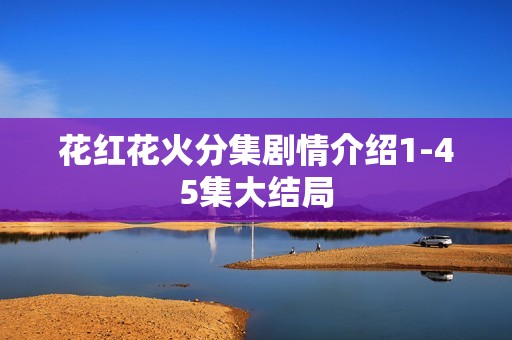 花红花火分集剧情介绍1-45集大结局