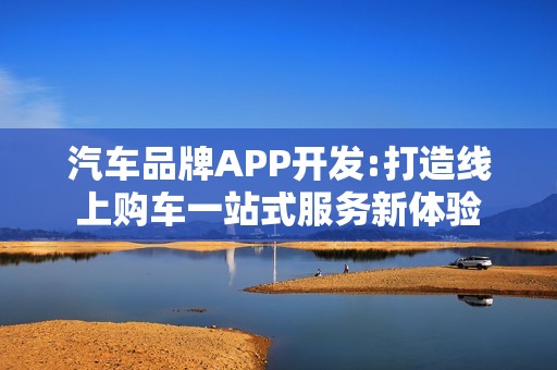 汽车品牌APP开发:打造线上购车一站式服务新体验