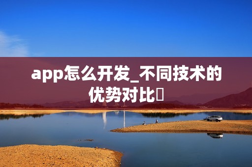 app怎么开发_不同技术的优势对比‌