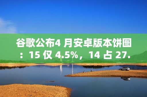 谷歌公布4 月安卓版本饼图：15 仅 4.5%，14 占 27.4% 唱主角