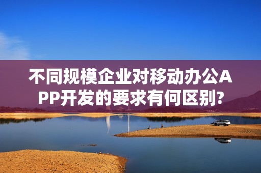 不同规模企业对移动办公APP开发的要求有何区别?