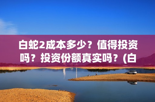 白蛇2成本多少？值得投资吗？投资份额真实吗？(白蛇二成本)