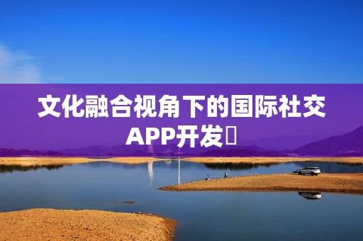 文化融合视角下的国际社交APP开发‌