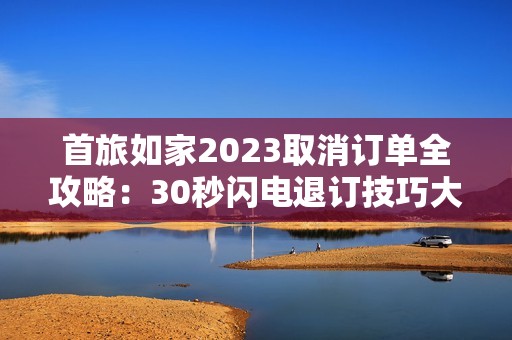 首旅如家2023取消订单全攻略：30秒闪电退订技巧大公开