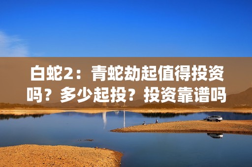 白蛇2：青蛇劫起值得投资吗？多少起投？投资靠谱吗？(白蛇2青蛇劫起免费观看完整版普通话)