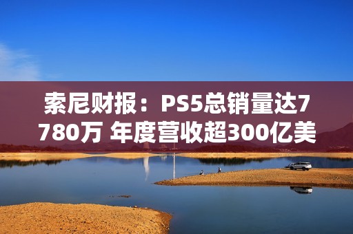 索尼财报：PS5总销量达7780万 年度营收超300亿美元