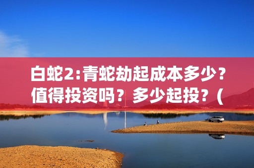 白蛇2:青蛇劫起成本多少？值得投资吗？多少起投？(白蛇2:青蛇劫起票房)