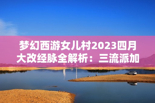 梦幻西游女儿村2023四月大改经脉全解析：三流派加点终极指南