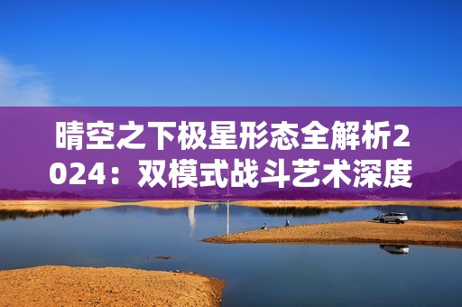 晴空之下极星形态全解析2024：双模式战斗艺术深度教学