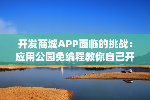 开发商城APP面临的挑战：应用公园免编程教你自己开发商城App，成本节省90%