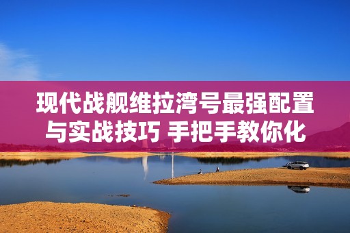 现代战舰维拉湾号最强配置与实战技巧 手把手教你化身海域收割机