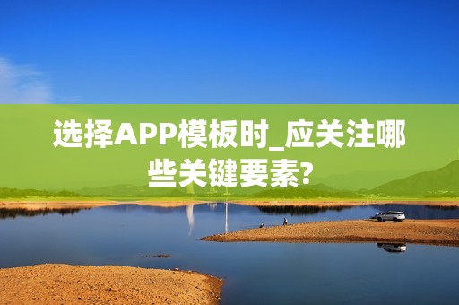 选择APP模板时_应关注哪些关键要素?
