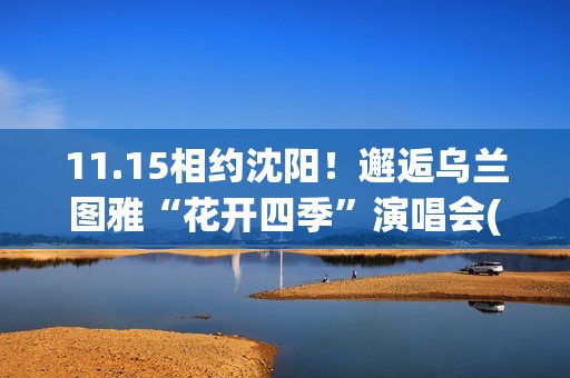 11.15相约沈阳！邂逅乌兰图雅“花开四季”演唱会(沈阳约会攻略)