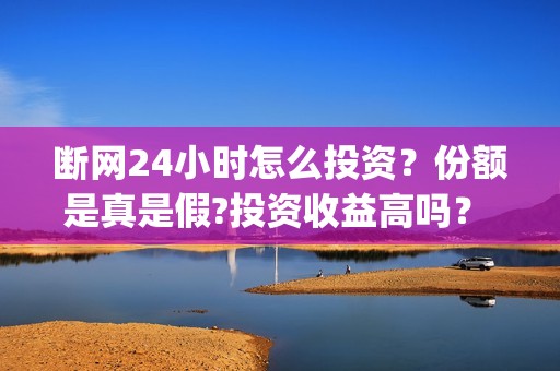 断网24小时怎么投资？份额是真是假?投资收益高吗？  (断网怎么搞)