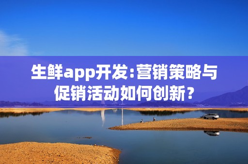 生鲜app开发:营销策略与促销活动如何创新？