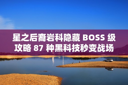 星之后裔岩科隐藏 BOSS 级攻略 87 种黑科技秒变战场机关王