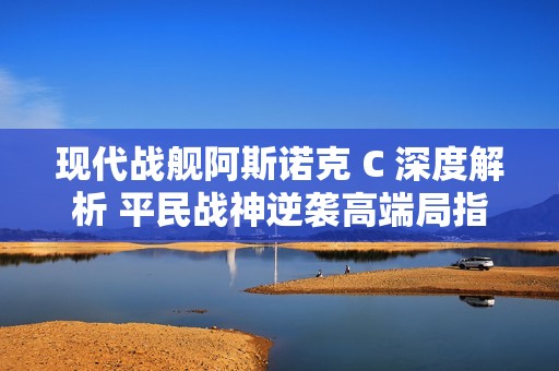 现代战舰阿斯诺克 C 深度解析 平民战神逆袭高端局指南