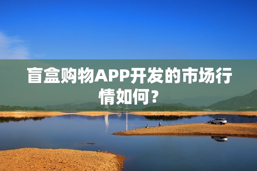盲盒购物APP开发的市场行情如何？