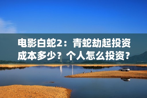 电影白蛇2：青蛇劫起投资成本多少？个人怎么投资？能赚钱吗？(白蛇2青蛇在线枪版)