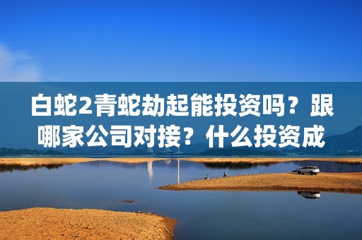 白蛇2青蛇劫起能投资吗？跟哪家公司对接？什么投资成本？(白蛇2青蛇劫起后续剧情)