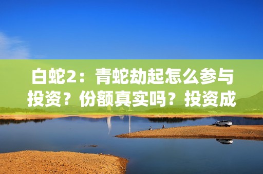 白蛇2：青蛇劫起怎么参与投资？份额真实吗？投资成本多少？(白蛇2:青蛇劫起在线全集免费观看)