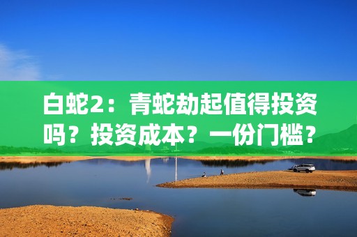 白蛇2：青蛇劫起值得投资吗？投资成本？一份门槛？(白蛇2:青蛇劫起免费观看全集高清)
