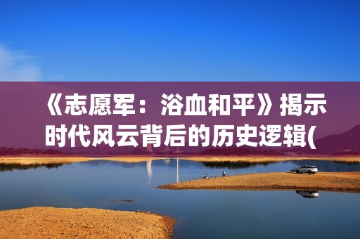 《志愿军：浴血和平》揭示时代风云背后的历史逻辑(《志愿军:浴血和平》演员表)