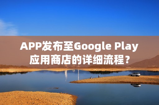 APP发布至Google Play应用商店的详细流程？