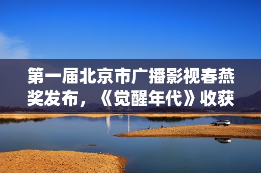 第一届北京市广播影视春燕奖发布，《觉醒年代》收获七项大奖(第一届北京市广播影视春燕奖完整版回放)
