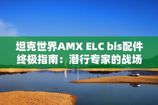 坦克世界AMX ELC bis配件终极指南：潜行专家的战场装备